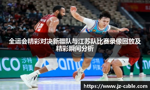 xingkong.com全运会精彩对决新疆队与江苏队比赛录像回放及精彩瞬间分析